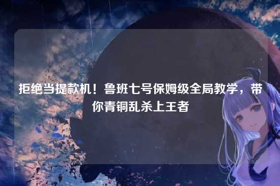 拒绝当提款机!鲁班七号保姆级全局教学,带你青铜乱杀上王者