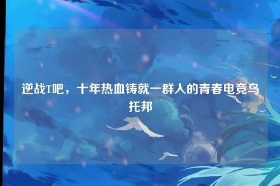 逆战T吧,十年热血铸就一群人的青春电竞乌托邦