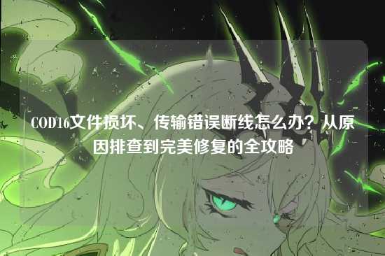 COD16文件损坏、传输错误断线怎么办?从原因排查到完美修复的全攻略