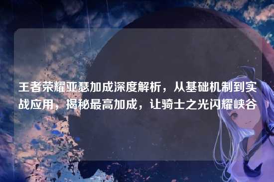 王者荣耀亚瑟加成深度解析，从基础机制到实战应用，揭秘最高加成，让骑士之光闪耀峡谷