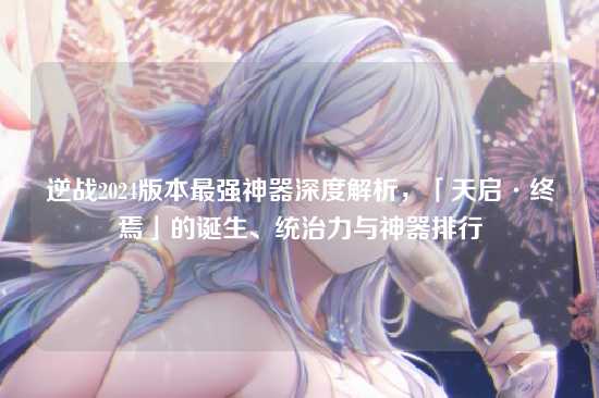 逆战2024版本最强神器深度解析,「天启·终焉」的诞生、统治力与神器排行