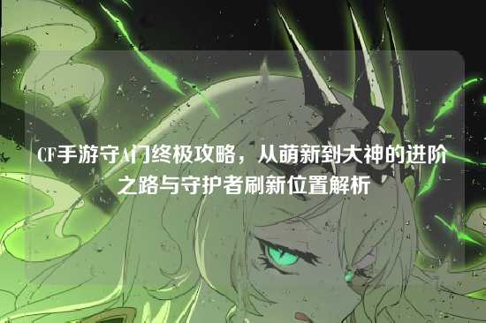 CF手游守A门终极攻略，从萌新到大神的进阶之路与守护者刷新位置解析