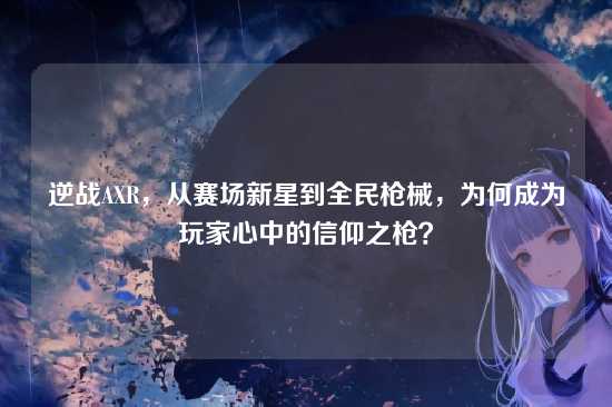 逆战AXR，从赛场新星到全民枪械，为何成为玩家心中的信仰之枪？