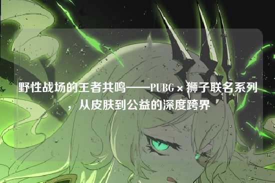 野性战场的王者共鸣——PUBG×狮子联名系列,从皮肤到公益的深度跨界