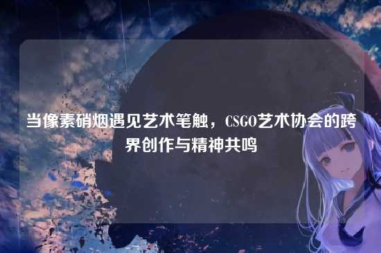 当像素硝烟遇见艺术笔触,CSGO艺术协会的跨界创作与精神共鸣