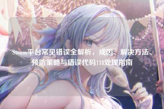 Steam平台常见错误全解析，成因、解决方法、预防策略与错误代码118处理指南