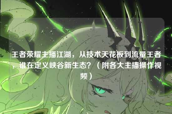 王者荣耀主播江湖,从技术天花板到流量王者,谁在定义峡谷新生态?(附各大主播操作视频)