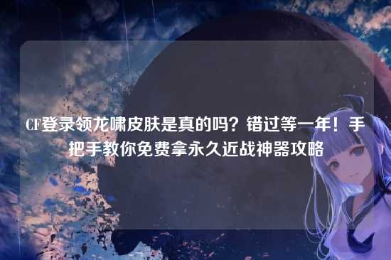 CF登录领龙啸皮肤是真的吗?错过等一年!手把手教你免费拿永久近战神器攻略