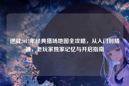 逆战2017年经典猎场地图全攻略,从入门到精通,老玩家独家记忆与开启指南