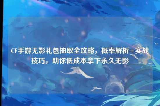 CF手游无影礼包抽取全攻略,概率解析+实战技巧,助你低成本拿下永久无影