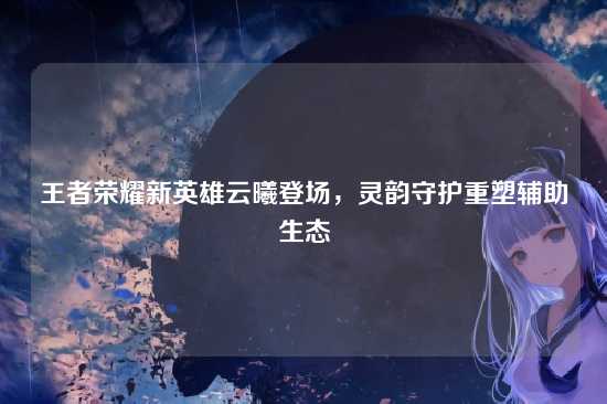 王者荣耀新英雄云曦登场,灵韵守护重塑辅助生态