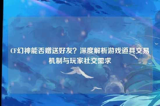 CF幻神能否赠送好友?深度解析游戏道具交易机制与玩家社交需求