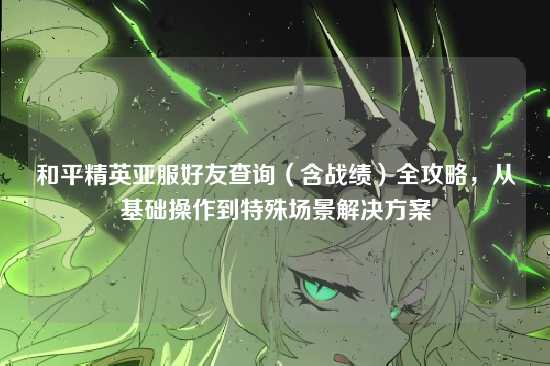 和平精英亚服好友查询(含战绩)全攻略,从基础操作到特殊场景解决方案