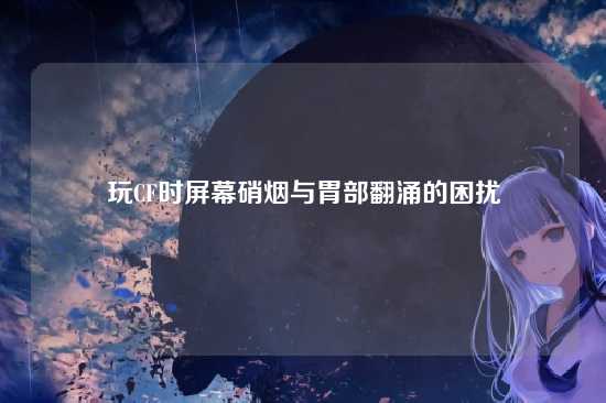 玩CF时屏幕硝烟与胃部翻涌的困扰