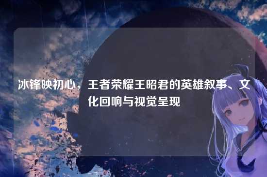 冰锋映初心,王者荣耀王昭君的英雄叙事、文化回响与视觉呈现