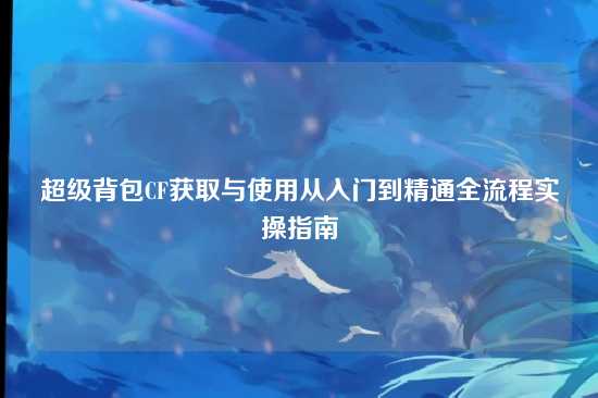 超级背包CF获取与使用从入门到精通全流程实操指南