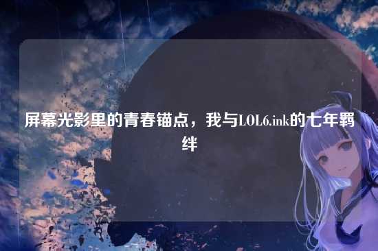 屏幕光影里的青春锚点,我与LOL6.ink的七年羁绊