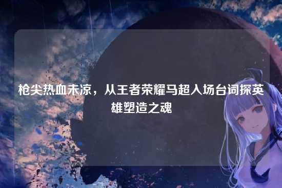 枪尖热血未凉,从王者荣耀马超入场台词探英雄塑造之魂