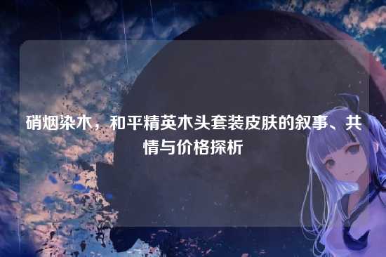 硝烟染木,和平精英木头套装皮肤的叙事、共情与价格探析