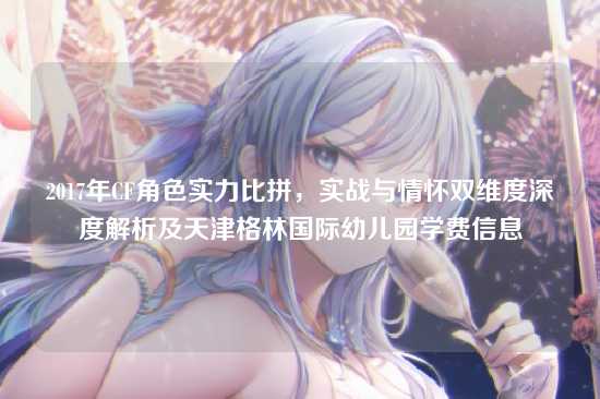 2017年CF角色实力比拼,实战与情怀双维度深度解析及天津格林国际幼儿园学费信息