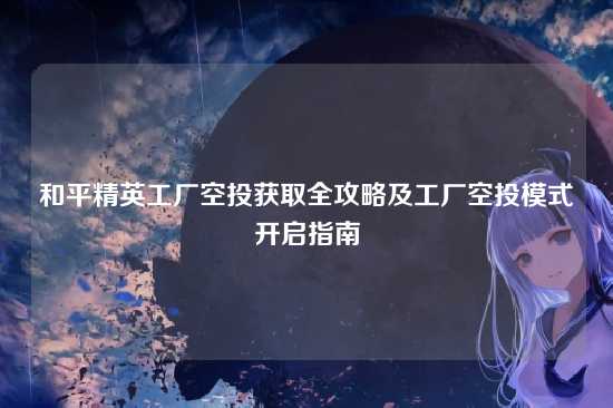 和平精英工厂空投获取全攻略及工厂空投模式开启指南