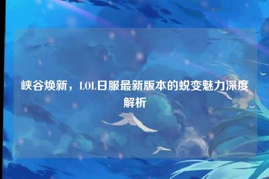峡谷焕新,LOL日服最新版本的蜕变魅力深度解析