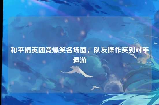 和平精英团竞爆笑名场面，队友操作笑到对手退游