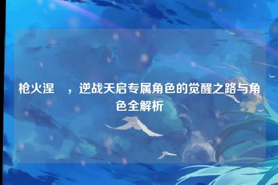 枪火涅槃，逆战天启专属角色的觉醒之路与角色全解析