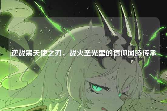 逆战黑天使之刃,战火圣光里的信仰图腾传承