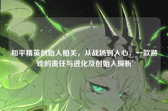 和平精英创始人相关，从战场到人心，一款游戏的责任与进化及创始人探析