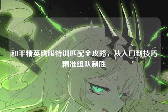 和平精英鹰眼特训匹配全攻略,从入口到技巧精准组队制胜