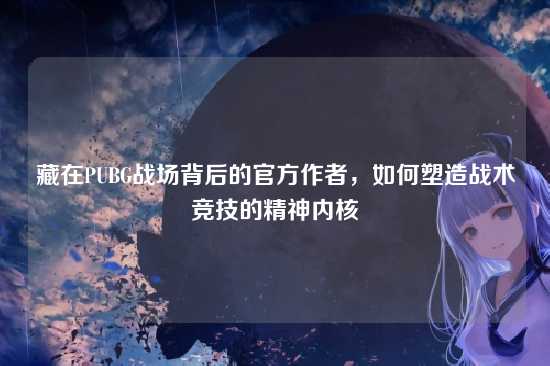 藏在PUBG战场背后的官方作者,如何塑造战术竞技的精神内核