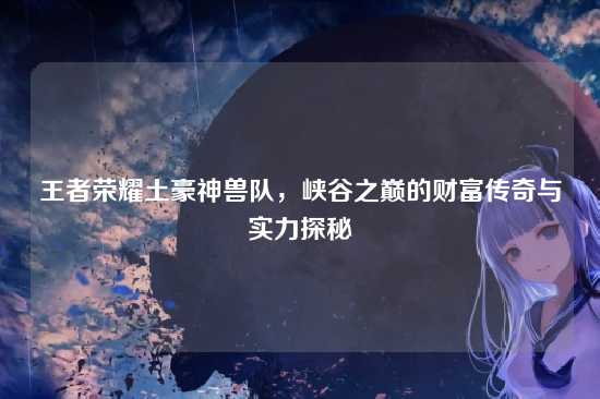王者荣耀土豪神兽队，峡谷之巅的财富传奇与实力探秘