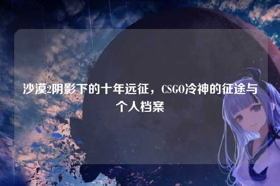 沙漠2阴影下的十年远征,CSGO冷神的征途与个人档案