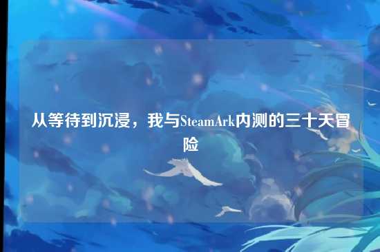 从等待到沉浸,我与SteamArk内测的三十天冒险