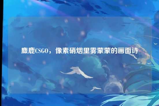 麋鹿CSGO，像素硝烟里雾蒙蒙的画面诗