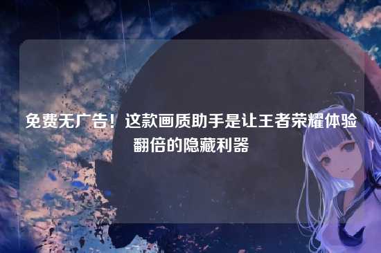 免费无广告！这款画质助手是让王者荣耀体验翻倍的隐藏利器