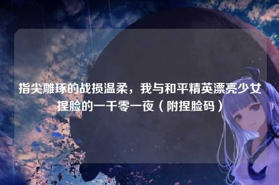 指尖雕琢的战损温柔，我与和平精英漂亮少女捏脸的一千零一夜（附捏脸码）