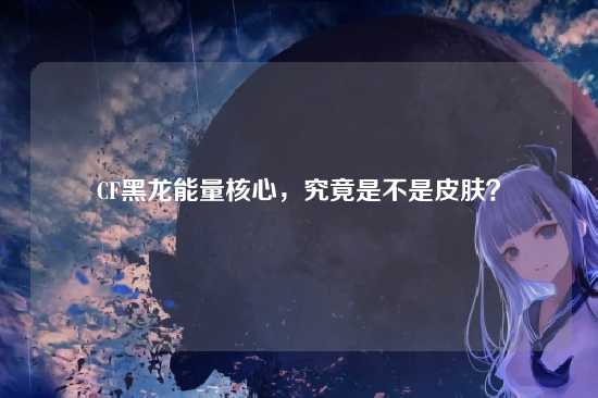 CF黑龙能量核心，究竟是不是皮肤？