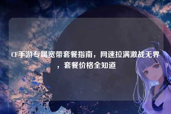 CF手游专属宽带套餐指南,网速拉满激战无界,套餐价格全知道
