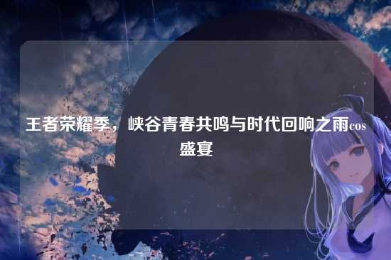 王者荣耀季，峡谷青春共鸣与时代回响之雨cos盛宴