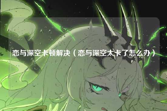 恋与深空卡顿解决(恋与深空太卡了怎么办)