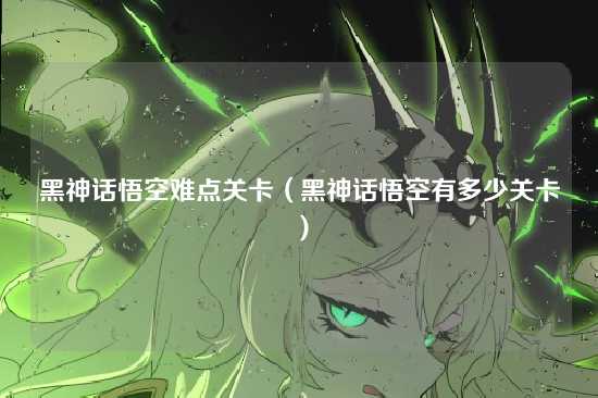 黑神话悟空难点关卡(黑神话悟空有多少关卡)