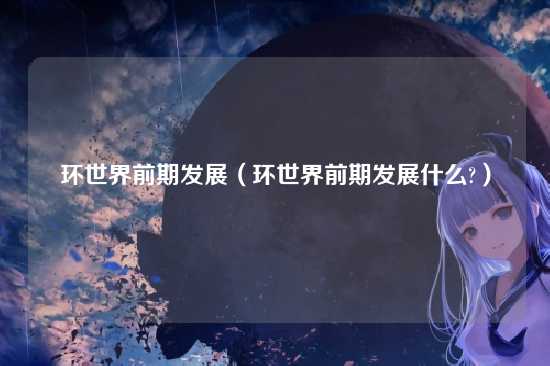 环世界前期发展(环世界前期发展什么?)